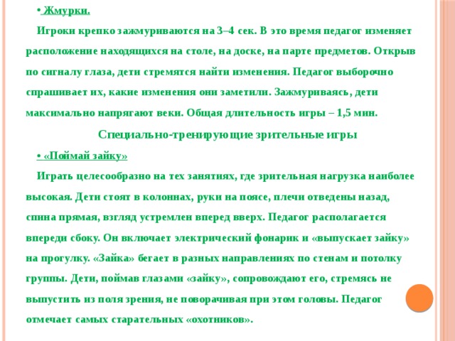  Жмурки. Игроки крепко зажмуриваются на 3–4 сек. В это время педагог изменяет расположение находящихся на столе, на доске, на парте предметов. Открыв по сигналу глаза, дети стремятся найти изменения. Педагог выборочно спрашивает их, какие изменения они заметили. Зажмуриваясь, дети максимально напрягают веки. Общая длительность игры – 1,5 мин. Специально-тренирующие зрительные игры • «Поймай зайку» Играть целесообразно на тех занятиях, где зрительная нагрузка наиболее высокая. Дети стоят в колоннах, руки на поясе, плечи отведены назад, спина прямая, взгляд устремлен вперед вверх. Педагог располагается впереди сбоку. Он включает электрический фонарик и «выпускает зайку» на прогулку. «Зайка» бегает в разных направлениях по стенам и потолку группы. Дети, поймав глазами «зайку», сопровождают его, стремясь не выпустить из поля зрения, не поворачивая при этом головы. Педагог отмечает самых старательных «охотников».  