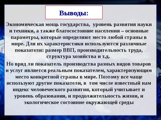 Выводы:  Экономическая мощь государства, уровень развития науки и техники, а также благосостояние населения – основные параметры, которые определяют место любой страны в мире. Для их характеристики используются различные показатели: размер ВВП, производительность труда, структура хозяйства и т.д. Но вряд ли показатель производства разных видов товаров и услуг является реальным показателем, характеризующим место конкретной страны в мире. Поэтому все чаще используют другие показатели, в том числе известный нам индекс человеческого развития, который учитывает и уровень образования, и продолжительность жизни, и экологическое состояние окружающей среды 