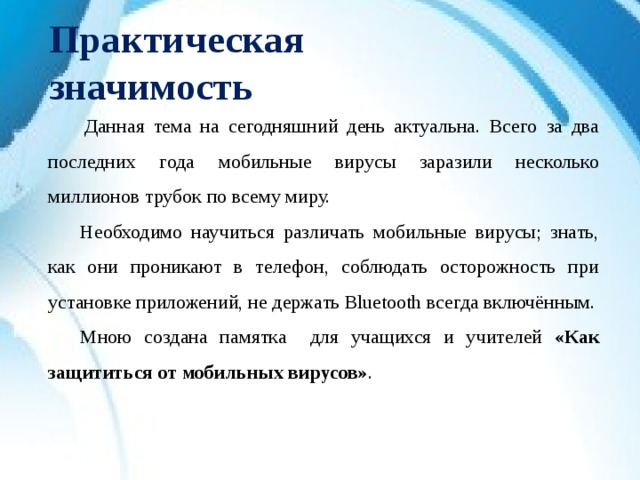 Практическая значимость   Данная тема на сегодняшний день актуальна. Всего за два последних года мобильные вирусы заразили несколько миллионов трубок по всему миру.  Необходимо научиться различать мобильные вирусы; знать, как они проникают в телефон, соблюдать осторожность при установке приложений, не держать Bluetooth всегда включённым.  Мною создана памятка  для учащихся и учителей «Как защититься от мобильных вирусов» .  