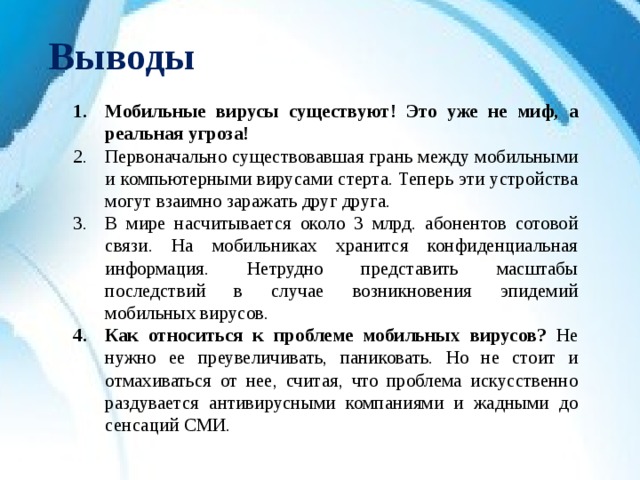Выводы Мобильные вирусы существуют! Это уже не миф, а реальная угроза! Первоначально существовавшая грань между мобильными и компьютерными вирусами стерта. Теперь эти устройства могут взаимно заражать друг друга. В мире насчитывается около 3 млрд. абонентов сотовой связи. На мобильниках хранится конфиденциальная информация. Нетрудно представить масштабы последствий в случае возникновения эпидемий мобильных вирусов. Как относиться к проблеме мобильных вирусов? Не нужно ее преувеличивать, паниковать. Но не стоит и отмахиваться от нее, считая, что проблема искусственно раздувается антивирусными компаниями и жадными до сенсаций СМИ.  