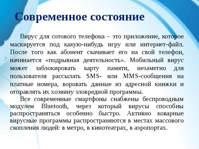 Современное состояние  Вирус для сотового телефона – это приложение, которое маскируется под какую-нибудь игру или интернет-файл. После того как абонент скачивает его на свой телефон, начинается «подрывная деятельность». Мобильный вирус может заблокировать карту памяти, незаметно для пользователя рассылать SMS- или MMS-сообщения на платные номера, воровать данные из адресной книжки и отправлять их хозяину зловредной программы.  Все современные смартфоны снабжены беспроводным модулем Bluetooth, через который вирусы способны распространяться особенно быстро. Активно коварные вирусные программы распространяются в местах массового скопления людей: в метро, в кинотеатрах, в аэропортах. 
