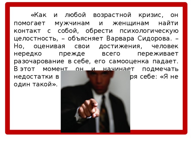   «Как и любой возрастной кризис, он помогает мужчинам и женщинам найти контакт с собой, обрести психологическую целостность, – объясняет Варвара Сидорова. – Но, оценивая свои достижения, человек нередко прежде всего переживает разочарование в себе, его самооценка падает. В этот момент он и начинает подмечать недостатки в других, как бы говоря себе: «Я не один такой». 