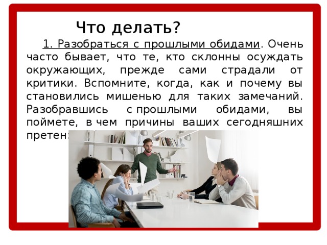    Что делать?  1. Разобраться с прошлыми обидами . Очень часто бывает, что те, кто склонны осуждать окружающих, прежде сами страдали от критики. Вспомните, когда, как и почему вы становились мишенью для таких замечаний. Разобравшись с прошлыми обидами, вы поймете, в чем причины ваших сегодняшних претензий к себе и окружающим. 