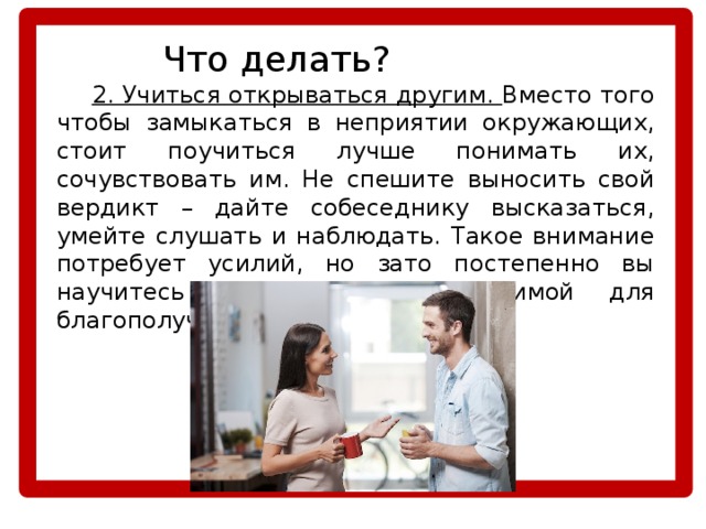    Что делать?  2. Учиться открываться другим. Вместо того чтобы замыкаться в неприятии окружающих, стоит поучиться лучше понимать их, сочувствовать им. Не спешите выносить свой вердикт – дайте собеседнику высказаться, умейте слушать и наблюдать. Такое внимание потребует усилий, но зато постепенно вы научитесь терпимости, необходимой для благополучной жизни в социуме. 