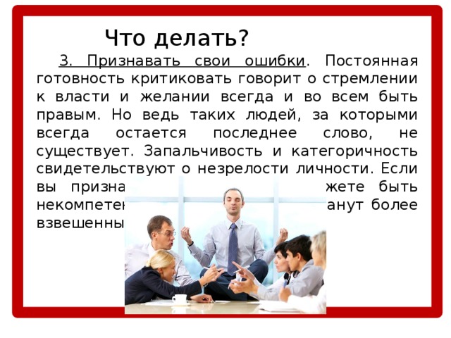    Что делать?  3. Признавать свои ошибки . Постоянная готовность критиковать говорит о стремлении к власти и желании всегда и во всем быть правым. Но ведь таких людей, за которыми всегда остается последнее слово, не существует. Запальчивость и категоричность свидетельствуют о незрелости личности. Если вы признаете, что в чем-то можете быть некомпетентны, ваши суждения станут более взвешенными и объективными. 