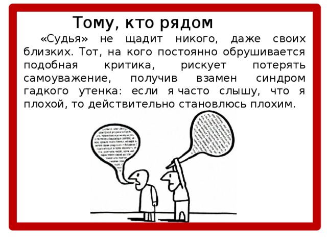    Тому, кто рядом  «Судья» не щадит никого, даже своих близких. Тот, на кого постоянно обрушивается подобная критика, рискует потерять самоуважение, получив взамен синдром гадкого утенка: если я часто слышу, что я плохой, то действительно становлюсь плохим. 
