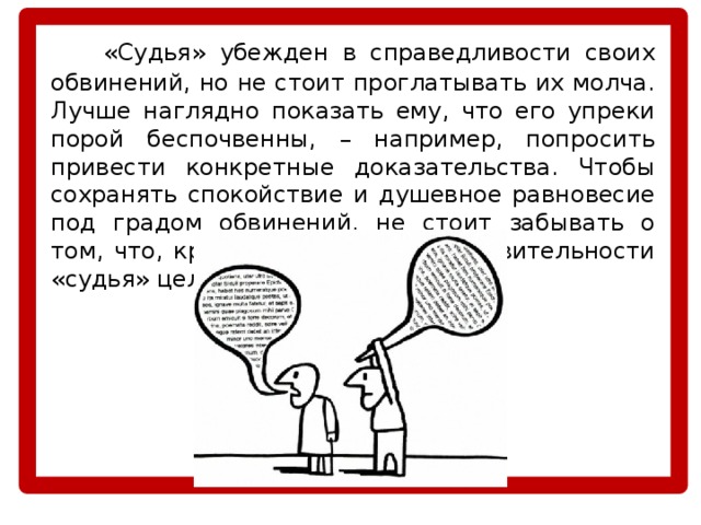   «Судья» убежден в справедливости своих обвинений, но не стоит проглатывать их молча. Лучше наглядно показать ему, что его упреки порой беспочвенны, – например, попросить привести конкретные доказательства. Чтобы сохранять спокойствие и душевное равновесие под градом обвинений, не стоит забывать о том, что, критикуя других, в действительности «судья» целится в себя самого. 
