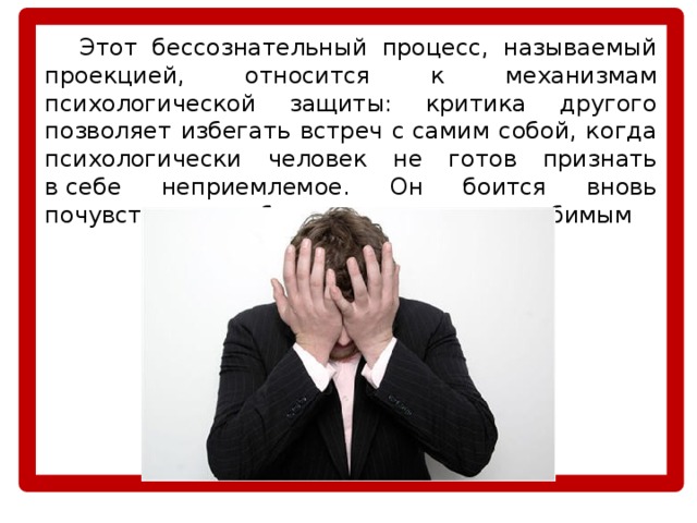  Этот бессознательный процесс, называемый проекцией, относится к механизмам психологической защиты: критика другого позволяет избегать встреч с самим собой, когда психологически человек не готов признать в себе неприемлемое. Он боится вновь почувствовать себя отвергнутым и нелюбимым 