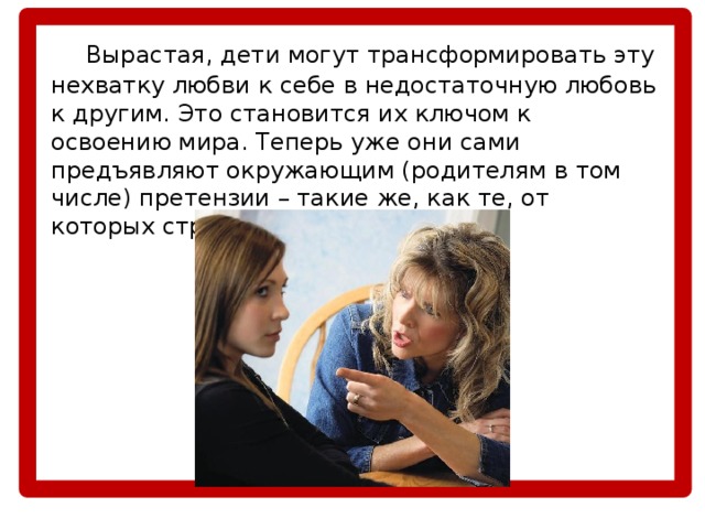  Вырастая, дети могут трансформировать эту нехватку любви к себе в недостаточную любовь к другим. Это становится их ключом к освоению мира. Теперь уже они сами предъявляют окружающим (родителям в том числе) претензии – такие же, как те, от которых страдали в детстве. 