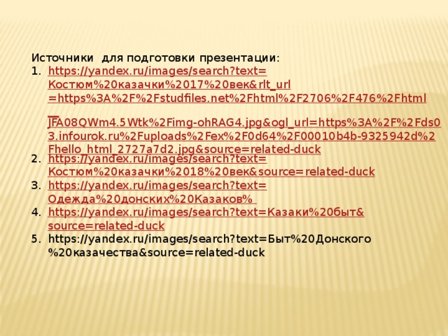Источники для подготовки презентации: https ://yandex.ru/images/search?text= Костюм%20казачки%2017%20век& rlt_url =https%3A%2F%2Fstudfiles.net%2Fhtml%2F2706%2F476%2Fhtml__ JFA08QWm4.5Wtk%2Fimg-ohRAG4.jpg&ogl_url=https%3A%2F%2Fds03.infourok.ru%2Fuploads%2Fex%2F0d64%2F00010b4b-9325942d%2Fhello_html_2727a7d2.jpg&source=related-duck https://yandex.ru/images/search?text= Костюм%20казачки%2018%20век& source=related-duck https://yandex.ru/images/search?text= Одежда%20донских%20Казаков% https://yandex.ru/images/search?text= Казаки%20быт& source=related-duck https://yandex.ru/images/search?text=Быт%20Донского%20казачества&source=related-duck 