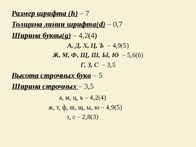 Размер шрифта ( h )  – 7 Толщина линии шрифта( d ) – 0,7 Ширина буквы (g) – 4,2(4) А, Д, Х, Ц, Ъ – 4,9(5) Ж, М, Ф, Щ, Ш, Ы, Ю  – 5,6(6) Г, З, С  – 3,5 Высота строчных букв – 5 Ширина строчных – 3,5  а, м, ц, ъ – 4,2(4)  ж, т, ф, ш, щ, ы, ю – 4,9(5)  з, с – 2,8(3) 