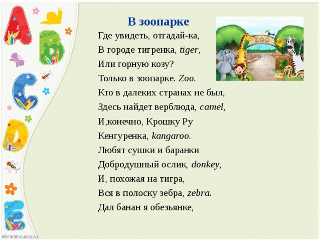 В зоопарке   Где увидеть, отгадай-ка, В городе тигренка, tiger , Или горную козу? Только в зоопарке. Zoo . Кто в далеких странах не был, Здесь найдет верблюда, camel , И,конечно, Крошку Ру Кенгуренка, kangaroo . Любят сушки и баранки Добродушный ослик, donkey , И, похожая на тигра, Вся в полоску зебра, zebra . Дал банан я обезьянке, 