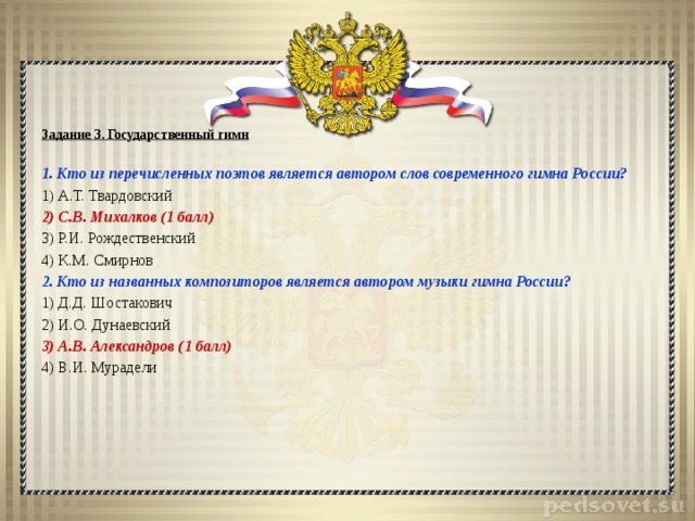 Задание 3. Государственный гимн   1. Кто из перечисленных поэтов является автором слов современного гимна России? 1) А.Т. Твардовский 2) С.В. Михалков (1 балл) 3) Р.И. Рождественский 4) К.М. Смирнов 2. Кто из названных композиторов является автором музыки гимна России? 1) Д.Д. Шостакович 2) И.О. Дунаевский 3) А.В. Александров (1 балл) 4) В.И. Мурадели