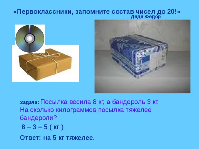 «Первоклассники, запомните состав чисел до 20!» Дядя Фёдор Задача:  Посылка весила 8 кг, а бандероль 3 кг. На сколько килограммов посылка тяжелее бандероли? 8 – 3 = 5 ( кг ) Ответ: на 5 кг тяжелее. 