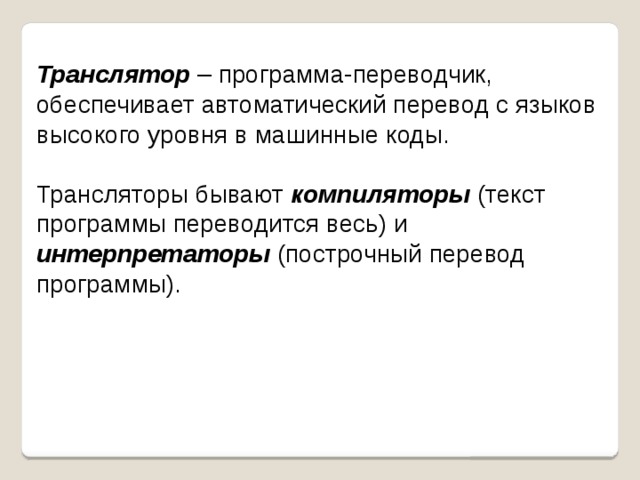 Транслятор – программа-переводчик, обеспечивает автоматический перевод с языков высокого уровня в машинные коды. Трансляторы бывают компиляторы (текст программы переводится весь) и интерпретаторы (построчный перевод программы). 