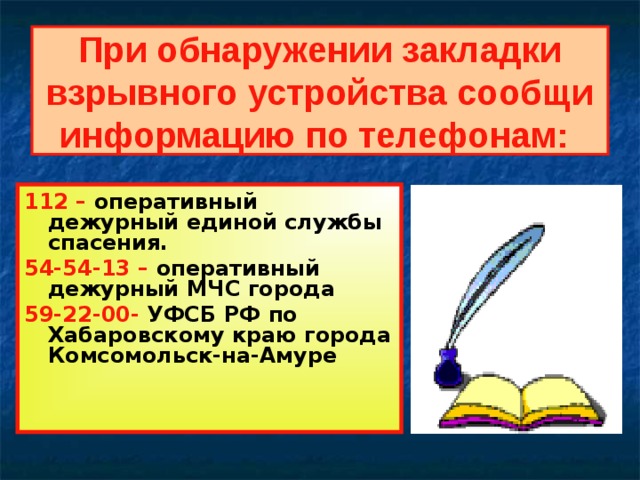 При обнаружении закладки взрывного устройства сообщи информацию по телефонам:  112 – оперативный дежурный единой службы спасения. 54-54-13 – оперативный дежурный МЧС города 59-22-00- УФСБ РФ по Хабаровскому краю города Комсомольск-на-Амуре   