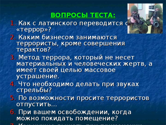 ВОПРОСЫ ТЕСТА: 1. Как с латинского переводится слово «террор»? 2. Каким бизнесом занимаются террористы, кроме совершения терактов? 3. Метод террора, который не несет материальных и человеческих жертв, а имеет своей целью массовое устрашение. 4. Что необходимо делать при звуках стрельбы? 5. По возможности просите террористов отпустить… 6. При вашем освобождении, когда можно покидать помещение? 7. Как нужно дышать при применении газа?  