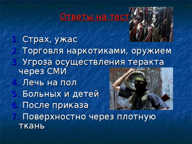 Ответы на тест:  1. Страх, ужас 2. Торговля наркотиками, оружием 3. Угроза осуществления теракта через СМИ 4. Лечь на пол 5. Больных и детей 6. После приказа 7. Поверхностно через плотную ткань  