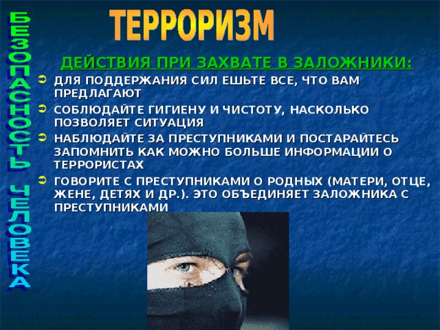 ДЕЙСТВИЯ ПРИ ЗАХВАТЕ В ЗАЛОЖНИКИ: ДЛЯ ПОДДЕРЖАНИЯ СИЛ ЕШЬТЕ ВСЕ, ЧТО ВАМ ПРЕДЛАГАЮТ СОБЛЮДАЙТЕ ГИГИЕНУ И ЧИСТОТУ, НАСКОЛЬКО ПОЗВОЛЯЕТ СИТУАЦИЯ НАБЛЮДАЙТЕ ЗА ПРЕСТУПНИКАМИ И ПОСТАРАЙТЕСЬ ЗАПОМНИТЬ КАК МОЖНО БОЛЬШЕ ИНФОРМАЦИИ О ТЕРРОРИСТАХ ГОВОРИТЕ С ПРЕСТУПНИКАМИ О РОДНЫХ (МАТЕРИ, ОТЦЕ, ЖЕНЕ, ДЕТЯХ И ДР.). ЭТО ОБЪЕДИНЯЕТ ЗАЛОЖНИКА С ПРЕСТУПНИКАМИ      