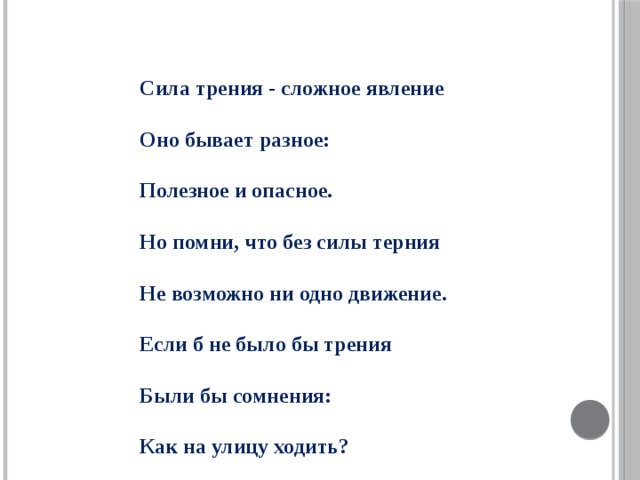 Сила трения - сложное явление  Оно бывает разное:  Полезное и опасное.  Но помни, что без силы терния  Не возможно ни одно движение.  Если б не было бы трения  Были бы сомнения:  Как на улицу ходить?  Как без трения можно жить?  Если б не было бы трения,  Возникало бы мнение:  Что же делать? Как нам жить?  Как по льду теперь ходить?  Упадем мы, разобьемся,  Без трения, ну никак не обойдемся !