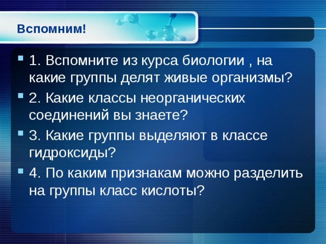 Вспомним! 1. Вспомните из курса биологии , на какие группы делят живые организмы? 2. Какие классы неорганических соединений вы знаете? 3. Какие группы выделяют в классе гидроксиды? 4. По каким признакам можно разделить на группы класс кислоты? 