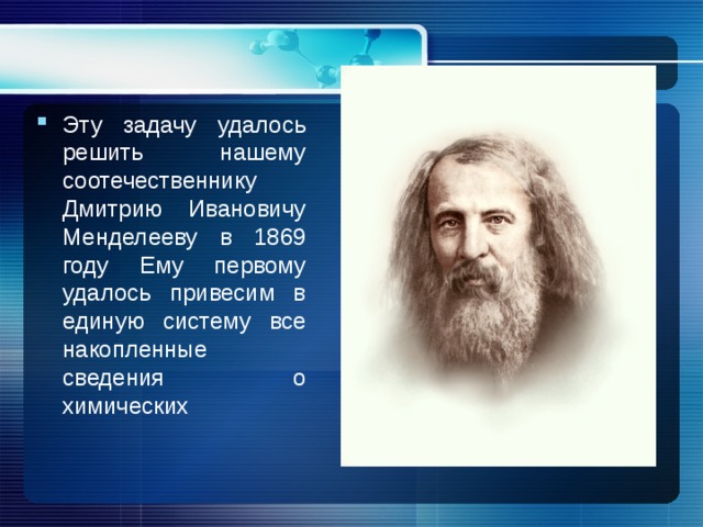 Эту задачу удалось решить нашему соотечественнику Дмитрию Ивановичу Менделееву в 1869 году Ему первому удалось привесим в единую систему все накопленные сведения о химических 
