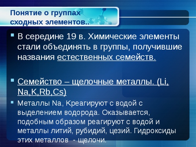 Понятие о группах сходных элементов.. В середине 19 в. Химические элементы стали объединять в группы, получившие названия естественных семейств.  Семейство – щелочные металлы. (Li, Na,K,Rb,Cs) Металлы Na, Kреагируют с водой с выделением водорода. Оказывается, подобным образом реагируют с водой и металлы литий, рубидий, цезий. Гидроксиды этих металлов - щелочи. 