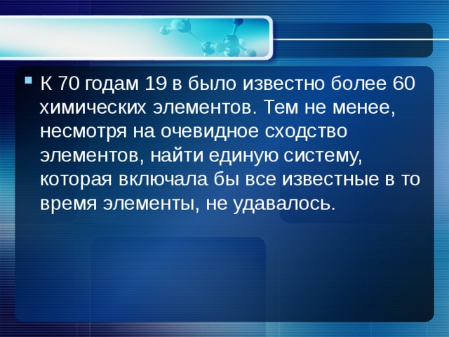 К 70 годам 19 в было известно более 60 химических элементов. Тем не менее, несмотря на очевидное сходство элементов, найти единую систему, которая включала бы все известные в то время элементы, не удавалось.  