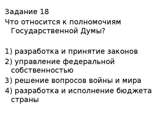 Задание 18 Что относится к полномочиям Государственной Думы? 1) разработка и принятие законов 2) управление федеральной собственностью 3) решение вопросов войны и мира 4) разработка и исполнение бюджета страны 