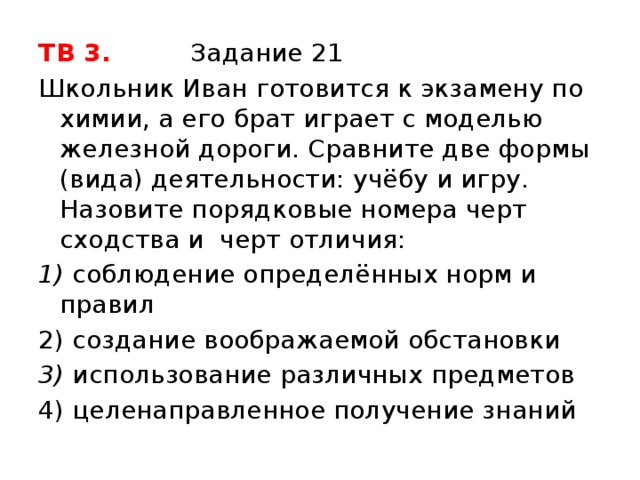 ТВ 3. Задание 21 Школьник Иван готовится к экзамену по химии, а его брат играет с моделью железной дороги. Сравните две формы (вида) деятельности: учёбу и игру. Назовите порядковые номера черт сходства и черт отличия: 1) соблюдение определённых норм и правил 2) создание воображаемой обстановки 3) использование различных предметов 4) целенаправленное получение знаний 