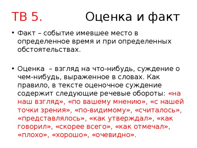 ТВ 5. Оценка и факт Факт – событие имевшее место в определенное время и при определенных обстоятельствах. Оценка – взгляд на что-нибудь, суждение о чем-нибудь, выраженное в словах. Как правило, в тексте оценочное суждение содержит следующие речевые обороты: «на наш взгляд», «по вашему мнению», «с нашей точки зрения», «по-видимому», «считалось», «представлялось», «как утверждал», «как говорил», «скорее всего», «как отмечал», «плохо», «хорошо», «очевидно». 