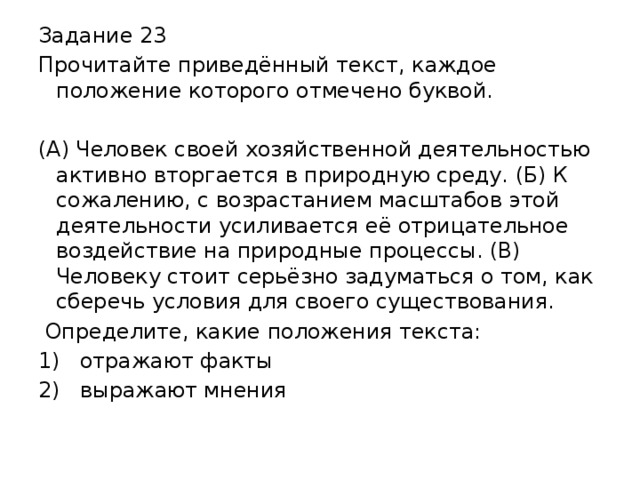 Задание 23 Прочитайте приведённый текст, каждое положение которого отмечено буквой. (А) Человек своей хозяйственной деятельностью активно вторгается в природную среду. (Б) К сожалению, с возрастанием масштабов этой деятельности усиливается её отрицательное воздействие на природные процессы. (В) Человеку стоит серьёзно задуматься о том, как сберечь условия для своего существования.  Определите, какие положения текста: 1)  отражают факты 2)  выражают мнения 