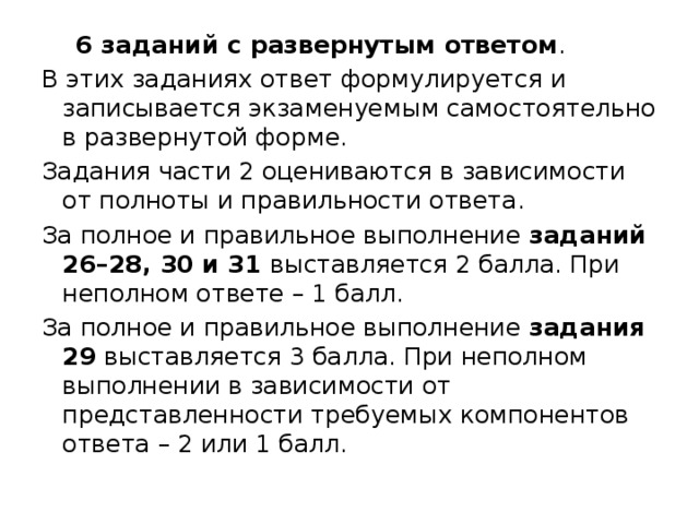  6 заданий с развернутым ответом . В этих заданиях ответ формулируется и записывается экзаменуемым самостоятельно в развернутой форме. Задания части 2 оцениваются в зависимости от полноты и правильности ответа. За полное и правильное выполнение  заданий 26–28, 30 и 31  выставляется 2 балла. При неполном ответе – 1 балл. За полное и правильное выполнение  задания 29  выставляется 3 балла. При неполном выполнении в зависимости от представленности требуемых компонентов ответа – 2 или 1 балл. 