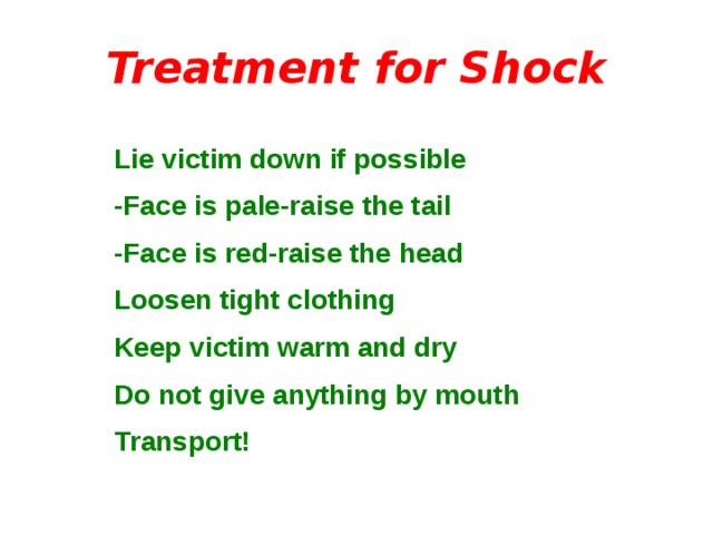 Treatment for Shock Lie victim down if possible -Face is pale-raise the tail -Face is red-raise the head Loosen tight clothing Keep victim warm and dry Do not give anything by mouth Transport! 