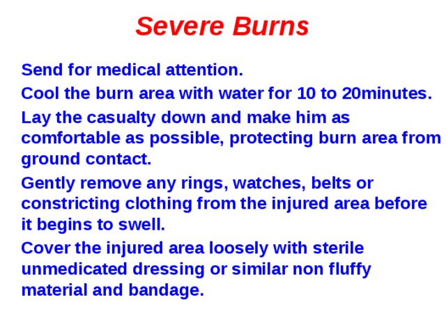 Severe Burns Send for medical attention. Cool the burn area with water for 10 to 20minutes. Lay the casualty down and make him as comfortable as possible, protecting burn area from ground contact. Gently remove any rings, watches, belts or constricting clothing from the injured area before it begins to swell. Cover the injured area loosely with sterile unmedicated dressing or similar non fluffy material and bandage. 