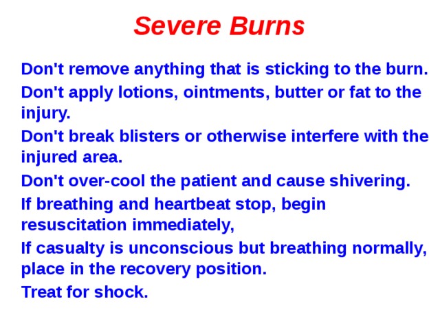 Severe Burns Don't remove anything that is sticking to the burn. Don't apply lotions, ointments, butter or fat to the injury. Don't break blisters or otherwise interfere with the injured area. Don't over-cool the patient and cause shivering. If breathing and heartbeat stop, begin resuscitation immediately, If casualty is unconscious but breathing normally, place in the recovery position. Treat for shock.  