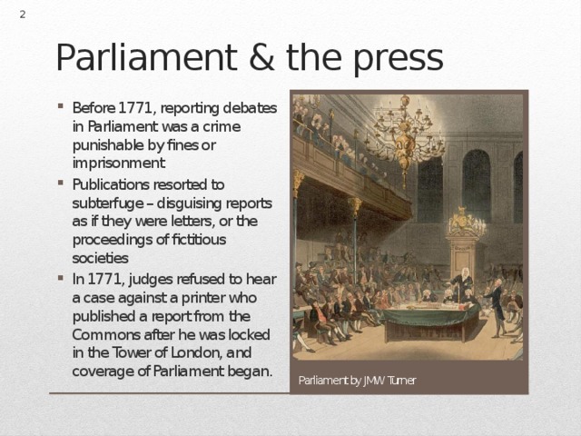  Parliament & the press Before 1771, reporting debates in Parliament was a crime punishable by fines or imprisonment Publications resorted to subterfuge – disguising reports as if they were letters, or the proceedings of fictitious societies In 1771, judges refused to hear a case against a printer who published a report from the Commons after he was locked in the Tower of London, and coverage of Parliament began. Parliament by JMW Turner 