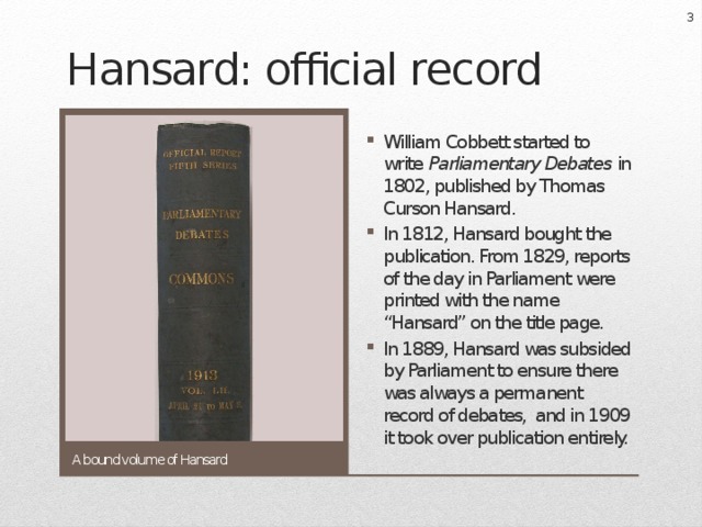  Hansard: official record William Cobbett started to write Parliamentary Debates in 1802, published by Thomas Curson Hansard. In 1812, Hansard bought the publication. From 1829, reports of the day in Parliament were printed with the name “Hansard” on the title page. In 1889, Hansard was subsided by Parliament to ensure there was always a permanent record of debates, and in 1909 it took over publication entirely. A bound volume of Hansard 