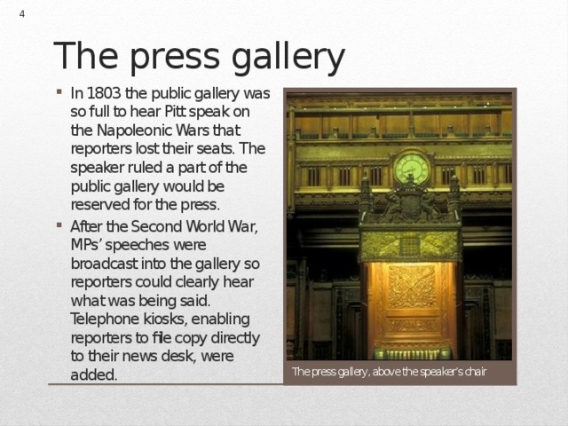  The press gallery In 1803 the public gallery was so full to hear Pitt speak on the Napoleonic Wars that reporters lost their seats. The speaker ruled a part of the public gallery would be reserved for the press. After the Second World War, MPs’ speeches were broadcast into the gallery so reporters could clearly hear what was being said. Telephone kiosks, enabling reporters to file copy directly to their news desk, were added. The press gallery, above the speaker’s chair 