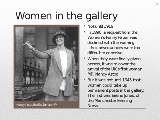  Women in the gallery Not until 1919. In 1890, a request from the Women’s Penny Paper was declined with the warning: “the consequences were too difficult to conceive”. When they were finally given access, it was to cover the arrival of the UK’s first woman MP, Nancy Astor. But it was not until 1945 that women could take up permanent posts in the gallery. The first was Eirene Jones, of the Manchester Evening News. Nancy Astor, the first female MP 