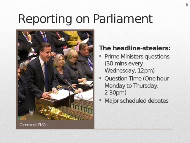  Reporting on Parliament The headline-stealers: Prime Ministers questions (30 mins every Wednesday, 12pm) Question Time (One hour Monday to Thursday, 2.30pm) Major scheduled debates Cameron at PMQs 
