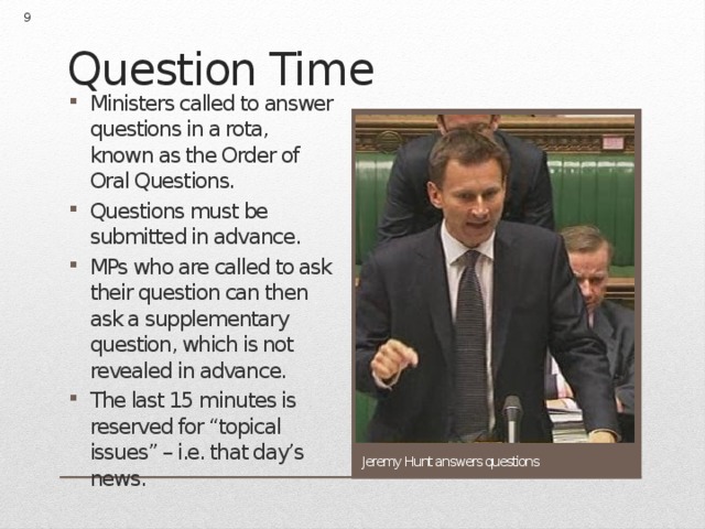  Question Time Ministers called to answer questions in a rota, known as the Order of Oral Questions. Questions must be submitted in advance. MPs who are called to ask their question can then ask a supplementary question, which is not revealed in advance. The last 15 minutes is reserved for “topical issues” – i.e. that day’s news. Jeremy Hunt answers questions 