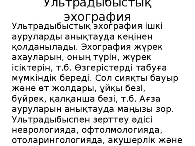 Ультрадыбыстық эхография Ультрадыбыстық эхография ішкі ауруларды анықтауда кеңінен қолданылады. Эхография жүрек ахауларын, оның түрін, жүрек ісіктерін, т.б. Өзгерістерді табуға мүмкіндік береді. Сол сияқты бауыр және өт жолдары, ұйқы безі, бүйрек, қалқанша безі, т.б. Ағза ауруларын анықтауда маңызы зор. Ультрадыбыспен зерттеу әдісі неврологияда, офтолмологияда, отоларингологияда, акушерлік және гиникологияда ,урологияда қолданылады. 