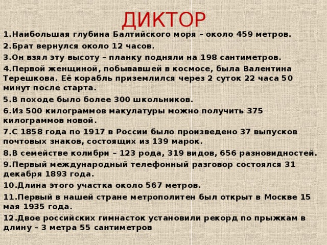 ДИКТОР 1.Наибольшая глубина Балтийского моря – около 459 метров. 2.Брат вернулся около 12 часов. 3.Он взял эту высоту – планку подняли на 198 сантиметров. 4.Первой женщиной, побывавшей в космосе, была Валентина Терешкова. Её корабль приземлился через 2 суток 22 часа 50 минут после старта. 5.В походе было более 300 школьников. 6.Из 500 килограммов макулатуры можно получить 375 килограммов новой. 7.С 1858 года по 1917 в России было произведено 37 выпусков почтовых знаков, состоящих из 139 марок. 8.В семействе колибри – 123 рода, 319 видов, 656 разновидностей. 9.Первый международный телефонный разговор состоялся 31 декабря 1893 года. 10.Длина этого участка около 567 метров. 11.Первый в нашей стране метрополитен был открыт в Москве 15 мая 1935 года. 12.Двое российских гимнасток установили рекорд по прыжкам в длину – 3 метра 55 сантиметров   