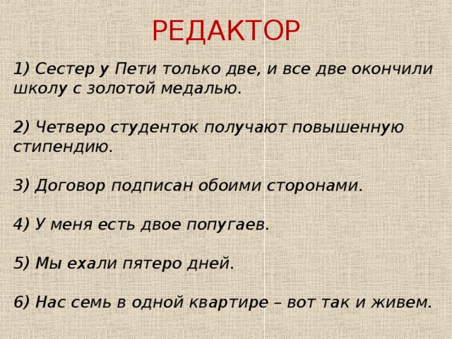 РЕДАКТОР 1) Сестер у Пети только две, и все две окончили школу с золотой медалью. 2) Четверо студенток получают повышенную стипендию. 3) Договор подписан обоими сторонами. 4) У меня есть двое попугаев. 5) Мы ехали пятеро дней. 6) Нас семь в одной квартире – вот так и живем. 