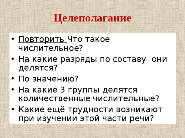 Целеполагание Повторить Что такое числительное? На какие разряды по составу они делятся? По значению? На какие 3 группы делятся количественные числительные? Какие ещё трудности возникают при изучении этой части речи? 