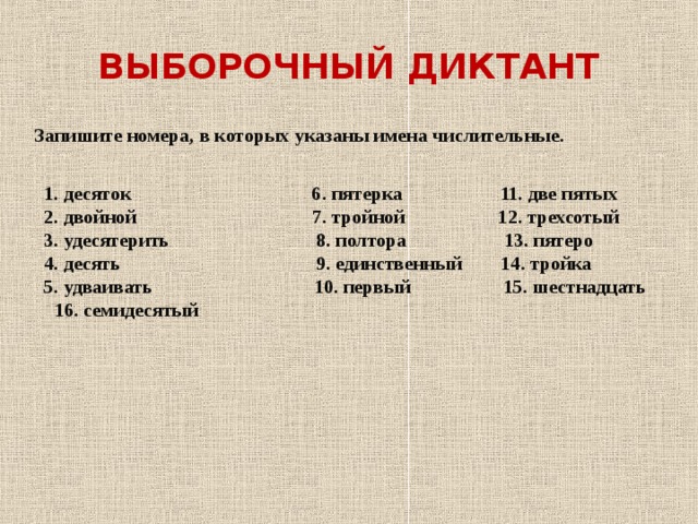 ВЫБОРОЧНЫЙ ДИКТАНТ Запишите номера, в которых указаны имена числительные.     1. десяток 6. пятерка 11. две пятых  2. двойной 7. тройной 12. трехсотый  3. удесятерить 8. полтора 13. пятеро  4. десять 9. единственный 14. тройка  5. удваивать 10. первый 15. шестнадцать  16. семидесятый 