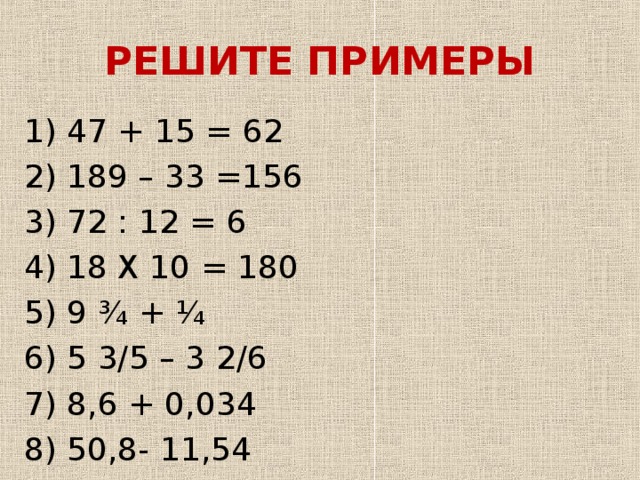 РЕШИТЕ ПРИМЕРЫ 1) 47 + 15 = 62 2) 189 – 33 =156 3) 72 : 12 = 6 4) 18 Х 10 = 180 5) 9 ¾ + ¼ 6) 5 3/5 – 3 2/6 7) 8,6 + 0,034 8) 50,8- 11,54 