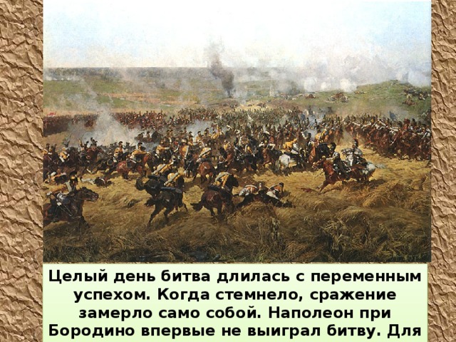Целый день битва длилась с переменным успехом. Когда стемнело, сражение замерло само собой. Наполеон при Бородино впервые не выиграл битву. Для русских это была значимая победа. 