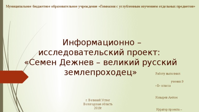 Муниципальное бюджетное образовательное учреждение «Гимназия с углубленным изучением отдельных предметов»  Информационно – исследовательский проект: «Семен Дежнев – великий русский землепроходец» Работу выполнил: ученик 9 «Б» класса Козырев Антон  Куратор проекта – учитель истории: Репнин О.В. г. Великий Устюг Вологодская область 2019г 